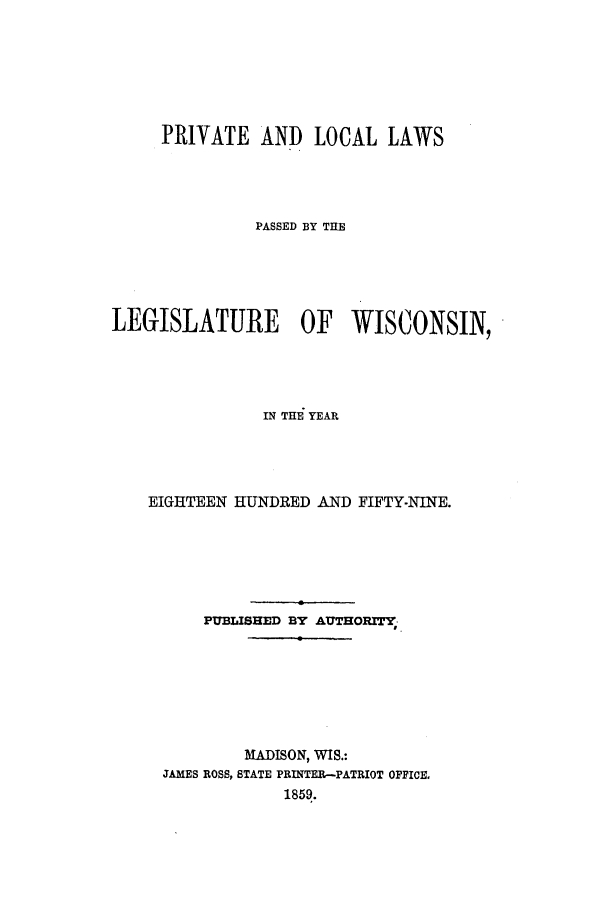 handle is hein.ssl/sswi0097 and id is 1 raw text is: PRIVATE AND LOCAL LAWS
PASSED BY THE
LEGISLATURE OF WISCONSIN,
IN THE YEAR
EIGHTEEN HUNDRED AND FIFTY-NINE.
PUBLISHED BY AUTHORITY-
MADISON, WIS.:
JAMES ROSS, STATE PRINTER-PATRIOT OFFICE,
1859.


