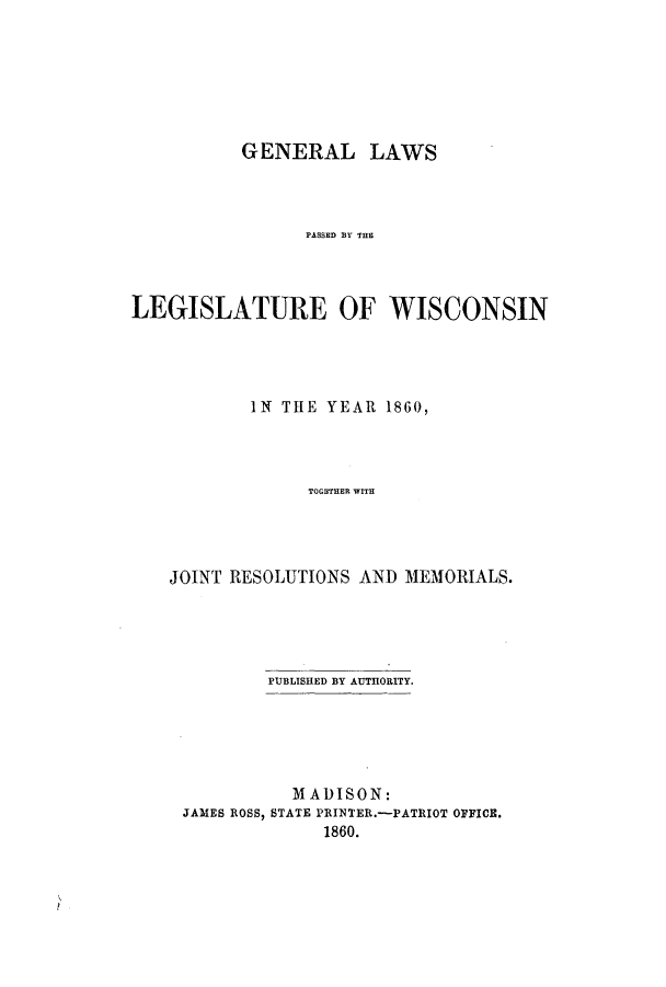 handle is hein.ssl/sswi0098 and id is 1 raw text is: GENERAL LAWS
PASSED Y THE
LEGISLATURE OF WISCONSIN

IN THE YEAR 1860,
TOGETHER WITH
JOINT RESOLUTIONS AND MEM'ORIALS.

PUBLISHED BY AUTHORITY.
MADISON:
JAMES ROSS, STATE PRINTER.-PATRIOT OFFICE.
1860.


