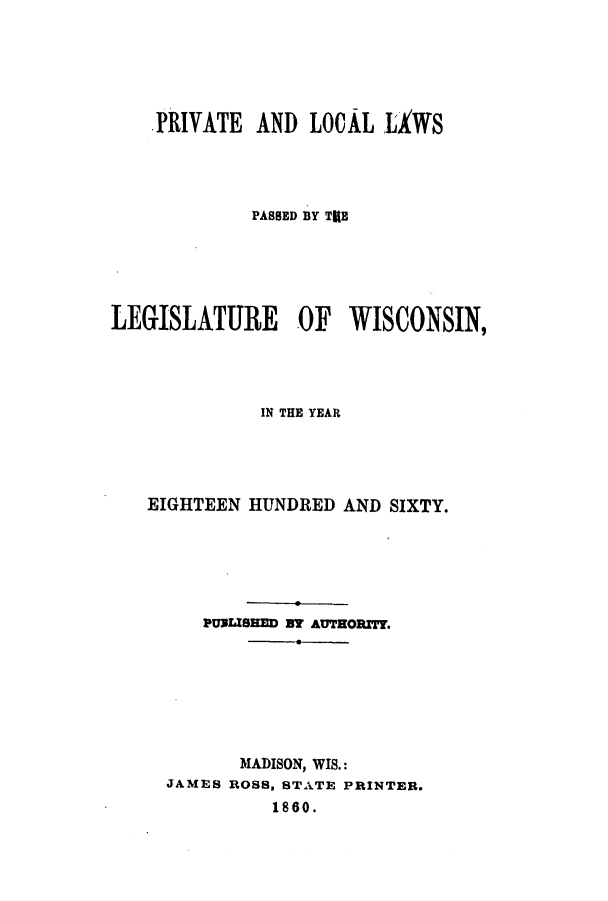 handle is hein.ssl/sswi0099 and id is 1 raw text is: PRIVATE AND LOCAL LAWS
PASSED BY TUB
LEGISLATURE OF WISCONSIN,
IN THE YEAR
EIGHTEEN HUNDRED AND SIXTY.
PURLISHED BM AUTHORITY.
MADISON, WIS.:
JAMES ROSS, STATE PRINTER.
1860.



