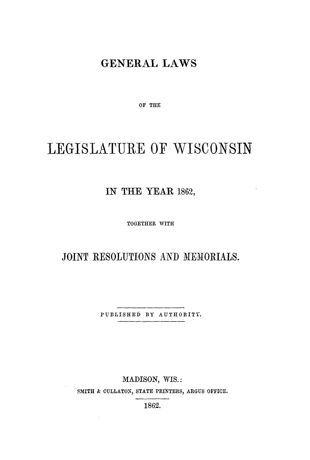 handle is hein.ssl/sswi0102 and id is 1 raw text is: GENERAL LAWS
OF THE
LEGISLATURE OF WISCONSIN

IN THE YEAR 1862,
TOGETHER WITH
JOINT RESOLUTIONS AND MEMORIALS.
PUBLISHED BY AUTHORITY.
MADISON, WIS.:
SMITH & CULLATON, STATE PRINTERS, ARGUS OFFICE.
1862.


