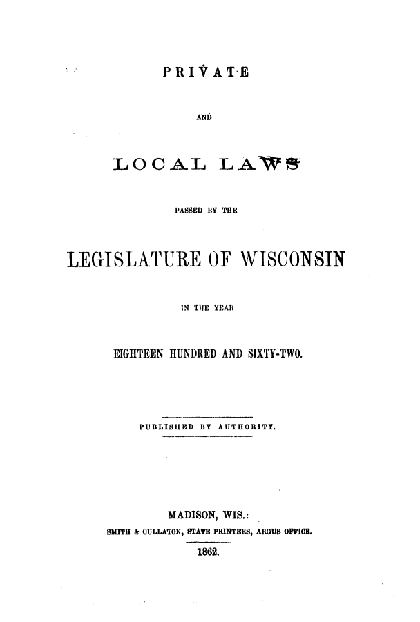 handle is hein.ssl/sswi0103 and id is 1 raw text is: PRIVATE
AND
LOCAL LA

PASSED BY THE
LEGISLATURE OF WISCONSIN
IN THE YEAR
EIGHTEEN HUNDRED AND SIXTY-TWO.
PUBLISHED BY AUTHORITY.
MADISON, WIS.:
SMITH & CULLATON, STATE PRINTERS, ARGUS OFFICB.
1862.


