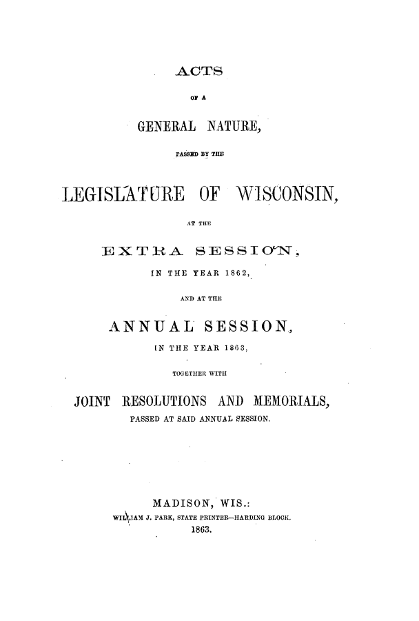 handle is hein.ssl/sswi0104 and id is 1 raw text is: ACTS

oP A
GENERAL NATURE,
PASSED BY THE

LEGISLATURE OF

WISCONSIN,

AT THE

EXTRA SESSIO 1N,
IN THE YEAR 1862,
AND AT THE
ANNUAL SESSION,

IN THE YEAR 1863,
TOGETHER WITH
JOINT RESOLUTIONS AND MEMORIALS,
PASSED AT SAID ANNUAL SESSION.
MADISON, WIS.:
WIL1AM J. PARK, STATE PRINTER--HARDING BLOCK.
1863.


