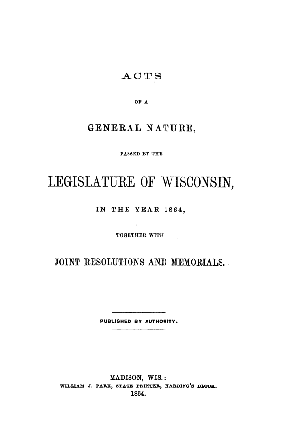 handle is hein.ssl/sswi0106 and id is 1 raw text is: ACTS
OF A
GENERAL NATURE,
PASSED BY THE
LEGISLATURE OF WISCONSIN,
IN THE YEAR 1864,
TOGETHER WITH
JOINT RESOLUTIONS AND MEMORIALS.
PUBLISHED BY AUTHORITY.
MADISON, WIS.:
WILLIAM J. PARK, STATE PRINTER, HARDING'S BLOCK.
1864.


