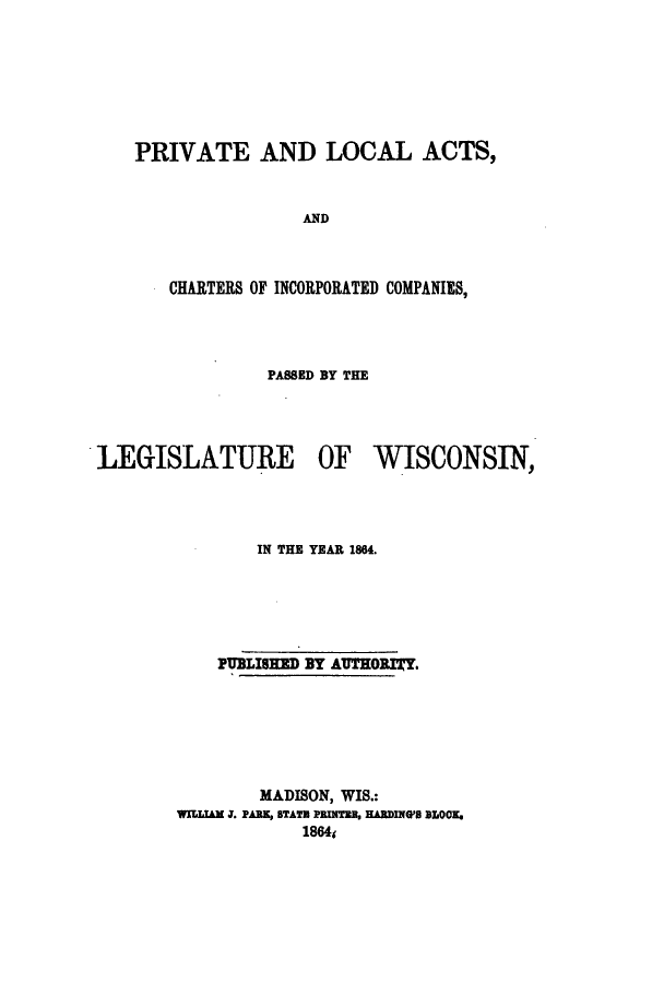handle is hein.ssl/sswi0107 and id is 1 raw text is: PRIVATE AND LOCAL ACTS,
AND
CHARTERS OF INCORPORATED COMPANIES,

PASSED BY THE
LEGISLATURE OF WISCONSIN,
IN THE YEAR 1864.
PUBLISHED BY AUTHORITY.
MADISON, WIS.:
WIl.IAM J. PARK, BTATH PRINTBB, HARDING'S SOOK.
1864s



