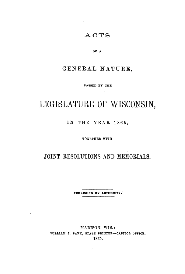 handle is hein.ssl/sswi0108 and id is 1 raw text is: ACTS
OF A
GENERAL NATURE,

PASSED BY THE
LEGISLATURE OF WISCONSIN,
IN THE YEAR 1865,
TOGETHER WITH
JOINT RESOLUTIONS AND MEMORIALS.
PUBLISHED BY AUTHORITY.
MADISON, WIS.:
WILLIAM J. PARK, STATE PRINTER-CAPITOL OFFICE.
1865.



