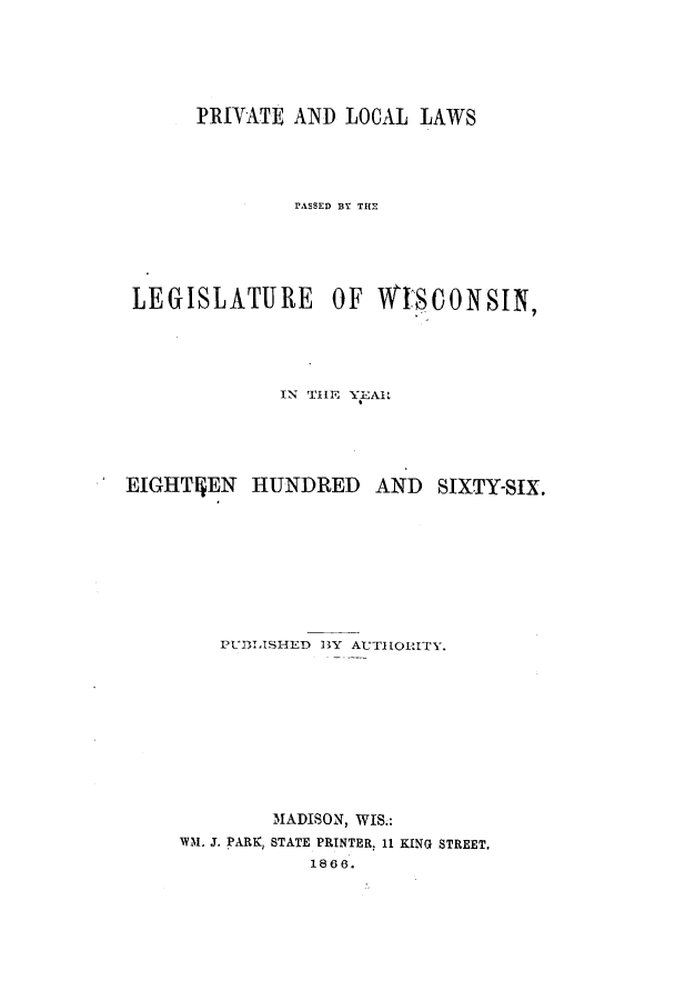 handle is hein.ssl/sswi0111 and id is 1 raw text is: PRIYATE AND LOCAL LAWS
rASSED BY THE
LEGISLATURE         OF WISONSIN?
IN THE YEAR
ElGHTqEN     HUNDRED     AND   SIXTY-SIX.
PUBLISHED BY AUTHORITY.
MADISON, WIS.:
VM. J. PARK, STATE PRINTER, 11 KING STREET,
1866.


