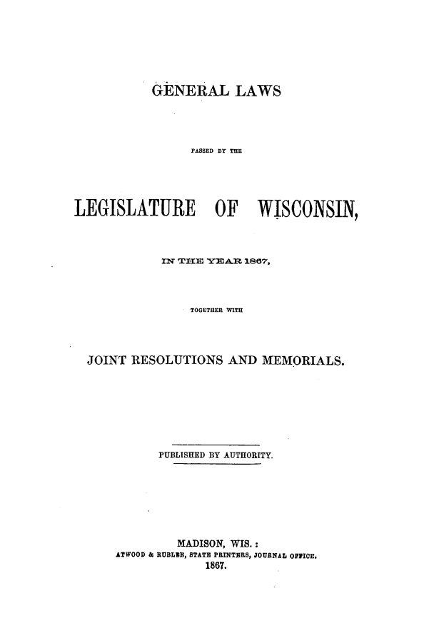 handle is hein.ssl/sswi0112 and id is 1 raw text is: GENERAL LAWS
PASSED BY THE
LEGISLATURE OF WISCONSIN,
IN THE YEAR 1807,
TOGETHER WITH
JOINT RESOLUTIONS AND MEMORIALS.
PUBLISHED BY AUTHORITY.
MADISON, WIS.:
ATWOOD & RUBLIE, STATE PRINTERS, JOURNAL OFFICE.
1867.


