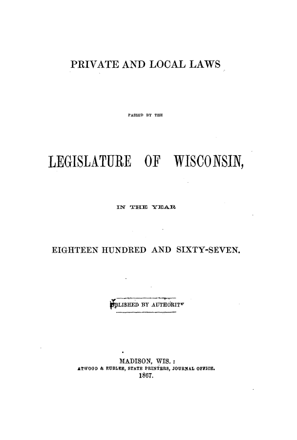 handle is hein.ssl/sswi0113 and id is 1 raw text is: PRIVATE AND LOCAL LAWS
PASSED BY TEE
LEGISLATURE OF WISCONSIN,
EIGHTEEN HUNDRED AND SIXTY-SEVEN.
6LISHED BY AUT IRIT
MADISON, WIS.:
ATWOOD & RUBLEE, STATE PRINTERS, JOURNAL OFFICE.
1867.


