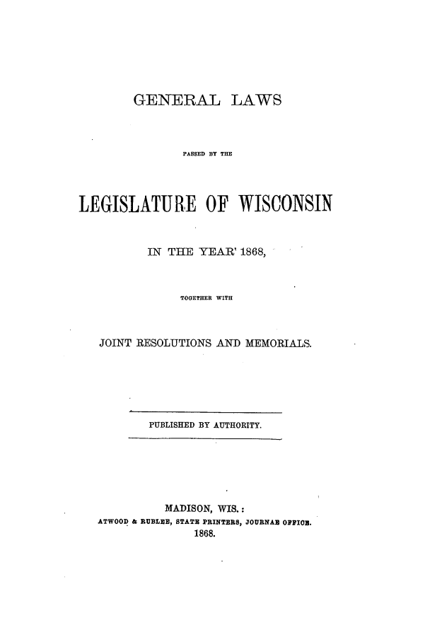 handle is hein.ssl/sswi0114 and id is 1 raw text is: GENERAL LAWS
PASSED BlY THE
LEGISLATURE OF WISCONSIN
IN THE YEAR 1868,
TOGETHER WITH
JOINT RESOLUTIONS AND MEMORIALS.

PUBLISHED BY AUTHORITY.

MADISON, WIS.:
ATWOOD & RUBLEE, STATE PRINTERS, JOURNAB OFFIO.
1868.



