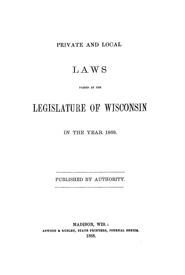 handle is hein.ssl/sswi0115 and id is 1 raw text is: PRIVATE AND LOCAL

LAWS
PASSED BY TME
LEGISLATURE OF WISCONSIN
IN THE YEAR 1868.

PUBLISHED BY AUTHORITY.

MADISON, WIS.:
ATWOOD & RUBLEE, STATE PRINTERS, JOURNAL OFFICE.
1868.


