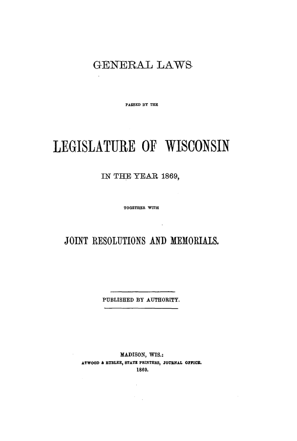 handle is hein.ssl/sswi0116 and id is 1 raw text is: GENERAL LAWS.
PASSED BYT THE
LEGISLATURE OF WISCONSIN
IN THE YEAR 1869,
TOGETHER WITH
JOINT RESOLUTIONS AND MEMORIALS.
PUBLISHED BY AUTHORITY.
MADISON, WIS.:
ATWOOD & RUBLEE, STATE PRINTERS, JOURNAL OFFICE.
1889.


