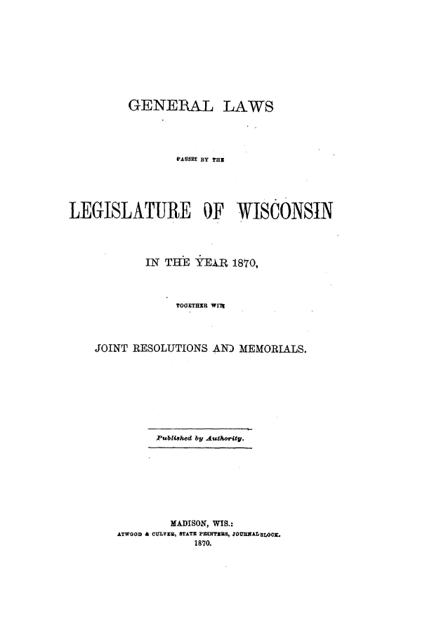 handle is hein.ssl/sswi0118 and id is 1 raw text is: GENERAL LAWS
PASSEf BY THE
LEGISLATURE OF WISCONSIN
IN THE YEAR 1870,
TOGETHER WIlt
JOINT RESOLUTIONS AN) MEMORIALS.
Published by Authorty.
MADISON, WIS.:
ATWOOD & CULVER, STATE PENTERUS, JOURNALBLOCL
1870.


