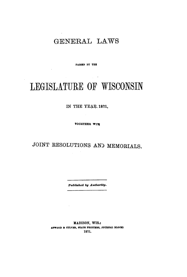 handle is hein.ssl/sswi0120 and id is 1 raw text is: GENERAL LAWS
PASSED BY THE
LEGISLATURE OF WISCONSIN
IN THE YEAnL.1871,
TOGETHER WIt7
JOINT RESOLUTIONS AND MEMORIALS.

Pubished by Authority.

MADISON, WIS.:
ATWOOD & CULVEB, STATE PRNTEBS, JOUBNAL BLOOKI
1871.


