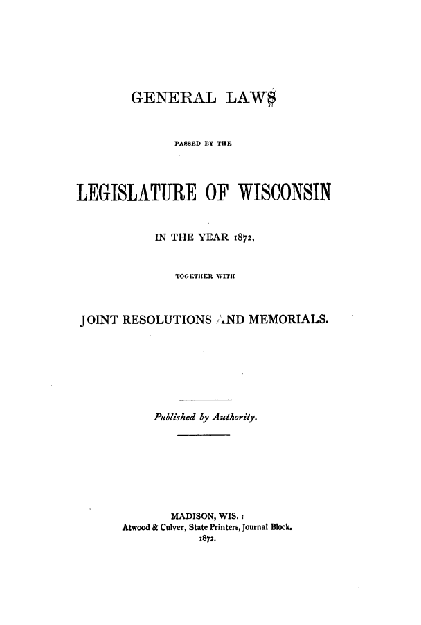 handle is hein.ssl/sswi0122 and id is 1 raw text is: GENERAL LAW$
PASSED BY THE
LEGISLATURE OF WISCONSIN
IN THE YEAR 1872,
TOGETHER WITH
JOINT RESOLUTIONS AND MEMORIALS.
Published by Authority.
MADISON, WIS.:
Atwood & Culver, State Printers, Journal Block.
1872.


