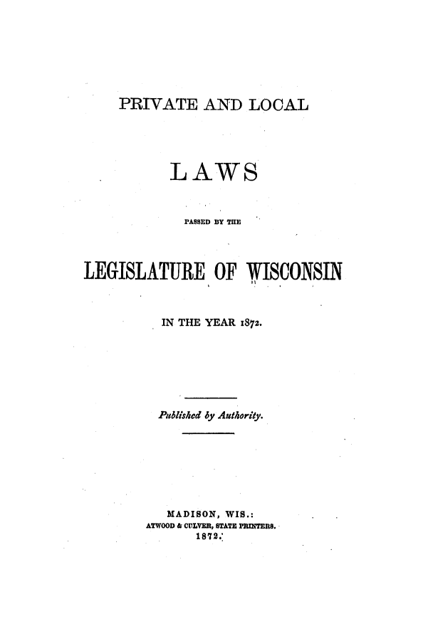 handle is hein.ssl/sswi0123 and id is 1 raw text is: PRIVATE AND LOCAL
LAWS
PASSED BY THE
LEGISLATURE OF WISCONSIN
IN THE YEAR 1872.
Published by Authority.
MADISON, WIS.:
ATWOOD & COLVER, STATE PRITERS.
187 2.


