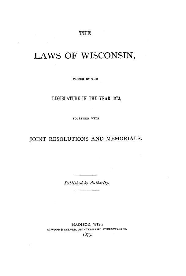 handle is hein.ssl/sswi0124 and id is 1 raw text is: THE
LAWS OF WISCONSIN,
PASSED BY THE
LEGISLATURE IN TIE YEAR 1873,
TOGETHER WITH
JOINT RESOLUTIONS AND MEMORIALS.
Publisked by Authority.
MADISON, WIS.:
ATWOOD & CULVER, PRINTERS AND STEREOTYPERS.
1873-


