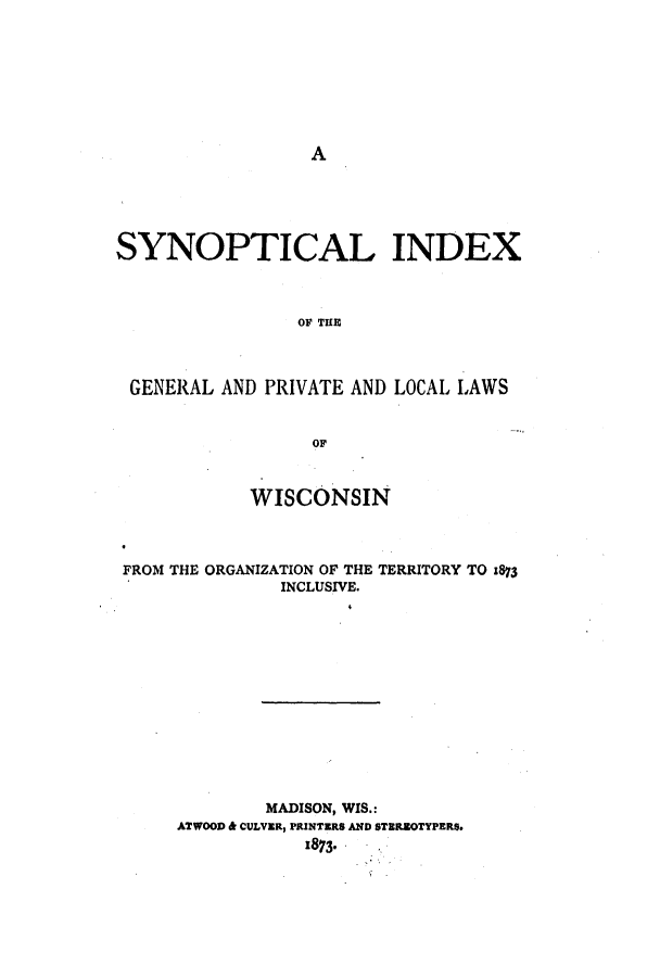 handle is hein.ssl/sswi0125 and id is 1 raw text is: A

SYNOPTICAL INDEX
OF THE
GENERAL AND PRIVATE AND LOCAL LAWS
OF
WISCONSIN
FROM THE ORGANIZATION OF THE TERRITORY TO :873
INCLUSIVE.
MADISON, WIS.:
ATWOOD & CULVER, PRINTERS AND STBRZOTYPERS.
:873*


