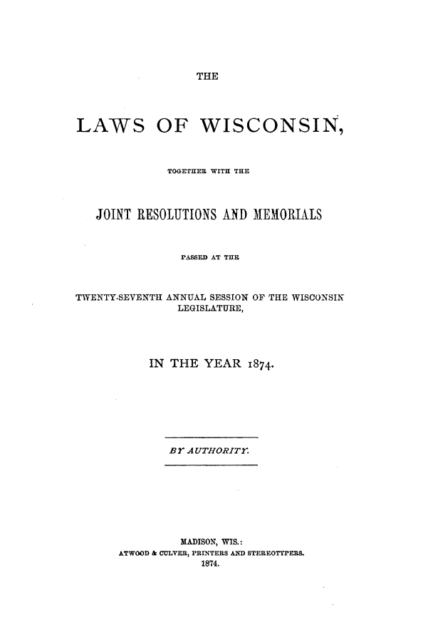 handle is hein.ssl/sswi0126 and id is 1 raw text is: THE

LAWS OF WISCONSIN,
TOGETHER WITH THE
JOINT RESOLUTIONS AND MEMORIALS
PASSED AT THE

TWENTY-SEVENTH ANNUAL SESSION
LEGISLATURE,

OF THE WISCONSIN

IN THE YEAR 1874.

Br AUTHORITY.

MADISON, WIS.:
ATWOOD & COLVER, PBRINTERS AND STEREOTYPERS.
1874.


