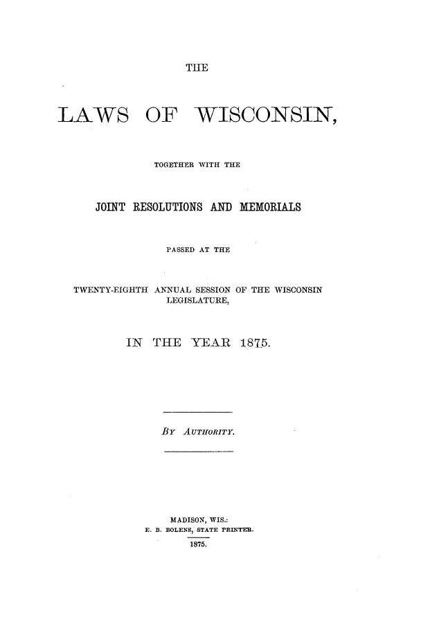 handle is hein.ssl/sswi0127 and id is 1 raw text is: THE

LAWS OF WISCONSIN,
TOGETHER WITH THE
JOINT RESOLUTIONS AND MEMORIALS
PASSED AT THE

TWENTY-EIGHTH

ANNUAL SESSION
LEGISLATURE,

OF THE WISCONSIN

IN THE YEAR

181-5.

By AUTHORITY.

MADISON, WIS.:
E. B. BOLENS, STATE PRINTER.
1875.


