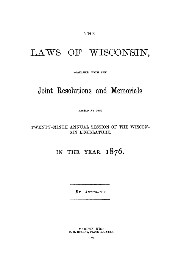 handle is hein.ssl/sswi0129 and id is 1 raw text is: THE

LAWS

OF WISCONSIN,

TOGETHER WITH THE
Joint Resolutions and Memorials
PASSED AT THE

TWENTY-NINTH

ANNUAL SESSION OF THE WISCON-
SIN LEGISLATURE.

IN THE

YEAR 1876.

By AuTIoRiTy.

MADISON, WIS.:
E. I. BOLENS, STATE PRINTER.
1876.



