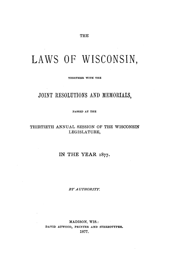 handle is hein.ssl/sswi0130 and id is 1 raw text is: THE

LAWS OF WISCONSIN,
TOGETHER WITH THE
JOINT RESOLUTIONS AND MEMORIALS,
PASSED AT THE
THIRTIETH ANNUAL SESSION OF THE WISCONSIN
LEGISLATURE,
IN THE YEAR 1877.
BY A UTHORIT.
MADISON, WIS.:
DAVID ATWOOD, PRINTER AND STEREOTYPER,
1877.


