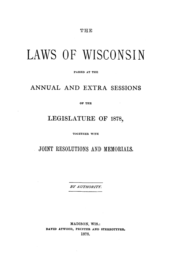 handle is hein.ssl/sswi0131 and id is 1 raw text is: TIE

LAWS OF WISCONSIN
PASSED AT THE

ANNUAL

AND EXTRA SESSIONS

OF THE

LEGISLATURE OF 1878,
TOGETHER WITH
JOINT RESOLUTIONS AND MEMORIALS.
Br A UTHORITY.

MADISON, WIS.:
DAVID ATWOOD, PRINTER AND STEREOTYPER.
1878.


