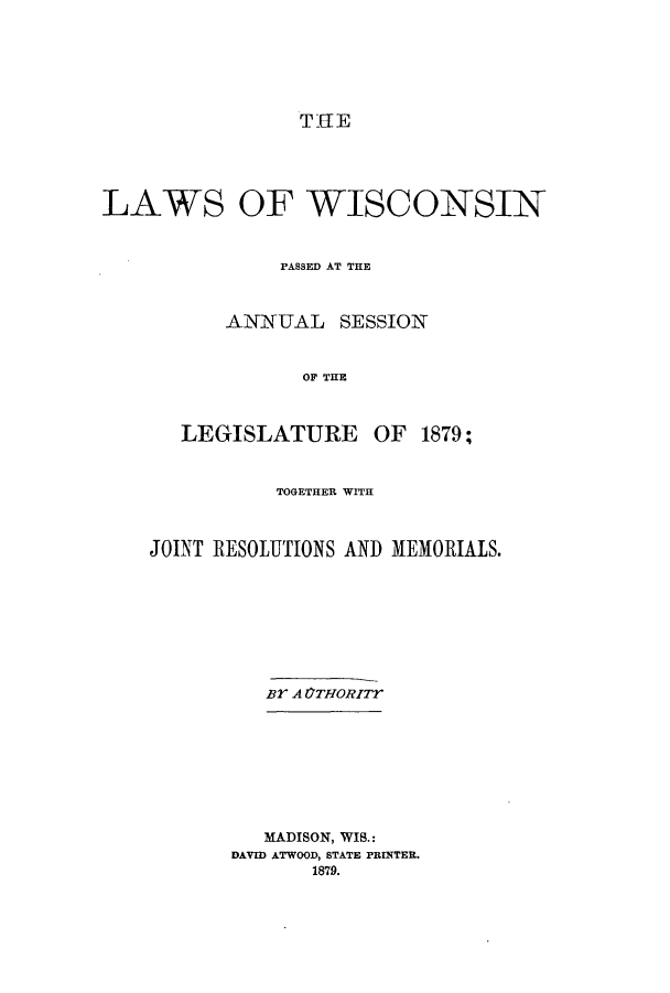 handle is hein.ssl/sswi0132 and id is 1 raw text is: THE

LAWS

OF WISCONSIN

PASSED AT THE
ANNUAL SESSION
OF THE
LEGISLATURE OF 1879;
TOGETHER WITH
JOINT RESOLUTIONS AND MEMORIALS.
BY A OTHORITr

MADISON, WIS.:
DAVID ATWOOD, STATE PRINTER.
1879.


