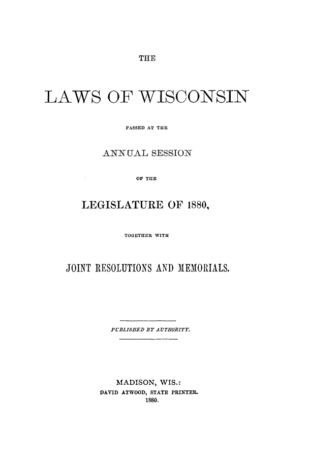 handle is hein.ssl/sswi0133 and id is 1 raw text is: THE

LAWS OF WISCONSIN
PASSED AT THE
ANNUAL SESSION
OF THE
LEGISLATURE OF 1880,
TOGETHER WITH
JOINT RESOLUTIONS AND MEMORIALS.
PUBLISHED BY AUTHORITY.
MADISON, WIS.:
DAVID ATWOOD, STATE PRINTER.
1880.


