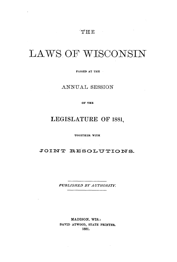 handle is hein.ssl/sswi0134 and id is 1 raw text is: THE

LAWS. OF WISCONSIN
PASSED AT THE
ANNUAL SESSION
OF THE
LEGISLATURE OF 1881,

TOGETHER WITH
JOIlTT       R.E SOL'CTTIOsTS.
PUBLISHED Br AUTHORITY.
MADISON. WIS.:
DAVID ATWOOD, STATE PRINTER.
1881.


