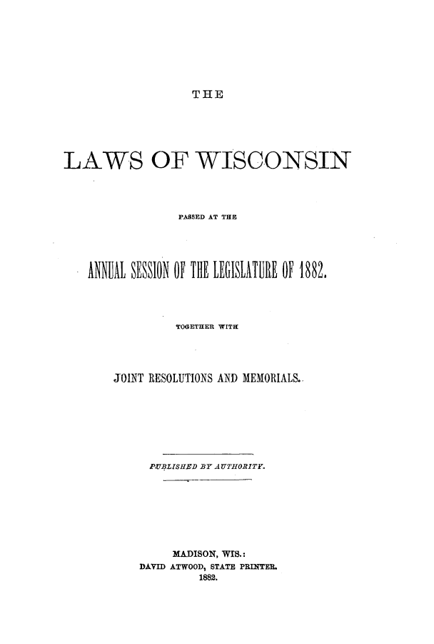 handle is hein.ssl/sswi0135 and id is 1 raw text is: THE

LAWS OF WISCONSIN
PASSED) AT THE
ANiUL SESSION OF THE LEGISLATURE OF 1882.
TCORiTHER WITH
JOINT RESOLUTIONS AND MEMORIALS.
PVBLISHED BY AUTHORITY.
MADISON, WIS.:
DAVID ATWOOD, STATE PRINTER
1882.


