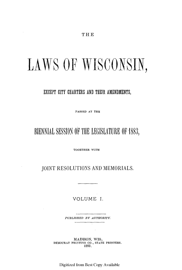 handle is hein.ssl/sswi0136 and id is 1 raw text is: THE

LAWS OF WISCONSIN,
EXCEPT CITY CHARTERS AND THEIR AMENDMENTS,
PASSED AT THE
BIENNIAL SESSION OF THE LEGISLATURE OF 1883,
TOGETHER WITH
JOINT RESOLUTIONS AND MEMORIALS.
VOLUME I.
PUBLISHED BY AUTHORITY
MADISON, WIS.,
DEMOCRAT PRINTING CO., STATE PRINTERS.
1883.

Digitized from Best Copy Available


