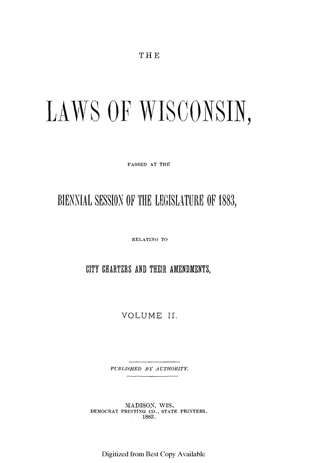 handle is hein.ssl/sswi0137 and id is 1 raw text is: THE

LAWS OF WISCONSIN,
PASSED AT THE
BIENNIAL SESSION OF THE LEGISIATUE OF 1883,
RELATING TO
CITY CHARTERS AND THEIR AMENDMENTS,
VOLUME II.
PUBLISHED BY AUTHORITY.
MADISON. WIS.,
DEMOCRAT PRINTING CO.. STATE PRINTERS.
1883.

Digitized from Best Copy Available


