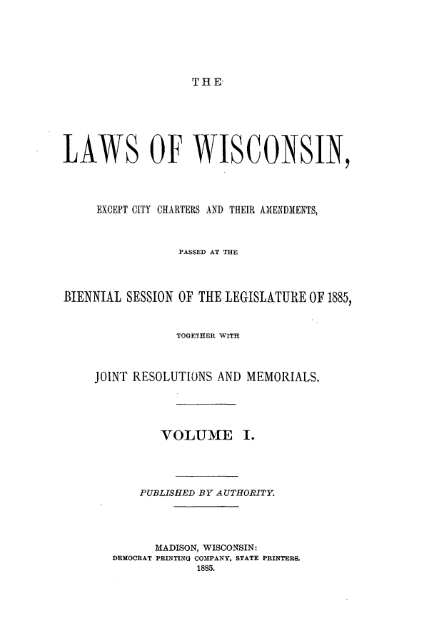 handle is hein.ssl/sswi0138 and id is 1 raw text is: THE-

LAWS OF WISCONSIN,
EXCEPT CITY CHARTERS AND THEIR AMENDMENTS,
PASSED AT THE
BIENNIAL SESSION OF THE LEGISLATURE OF 1885,
TOGETHER WITH
JOINT RESOLUTIONS AND MEMORIALS.
VOLUME I.
PUBLISHED BY AUTHORITY.
MADISON, WISCONSIN:
DEMOCRAT PRINTING COMPANY, STATE PRINTERS.
1885.


