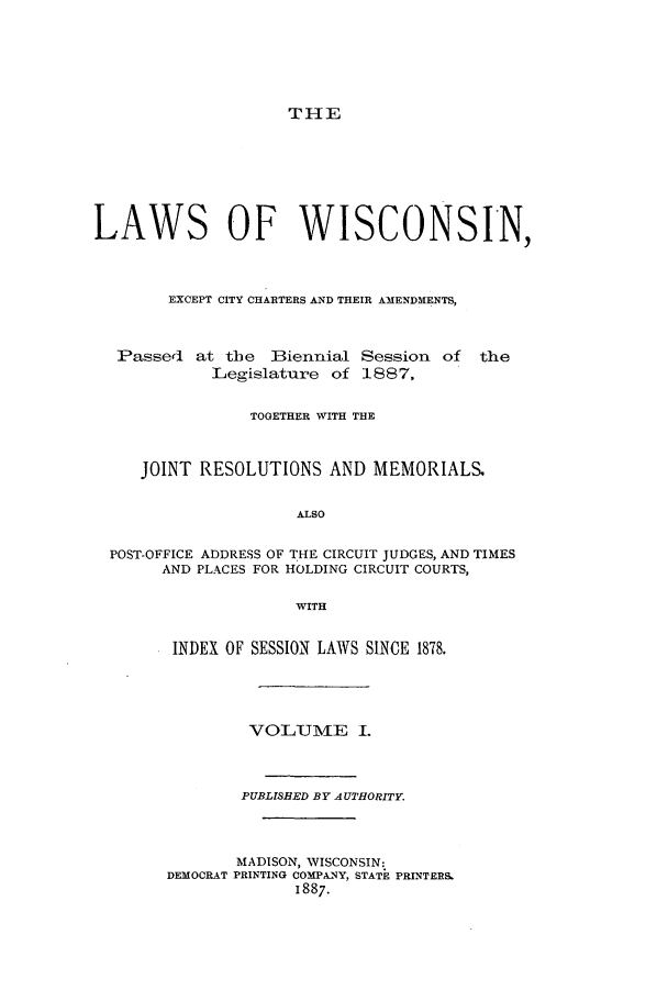 handle is hein.ssl/sswi0140 and id is 1 raw text is: THE

LAWS OF WISCONSIN,
EXCEPT CITY CHARTERS AND THEIR AMENDMENTS,
Passed at the Biennial Session of the
Legislature of 1887,
TOGETHER WITH THE
JOINT RESOLUTIONS AND MEMORIALS.
ALSO
POST-OFFICE ADDRESS OF THE CIRCUIT JUDGES, AND TIMES
AND PLACES FOR HOLDING CIRCUIT COURTS,
WITH
INDEX OF SESSION LAWS SINCE 1878.
VOLUME I.
PUBLISBED BY AUTHORITY.
MADISON, WISCONSIN:
DEMOCRAT PRINTING COMPANY, STATE PRINTERS
1887.


