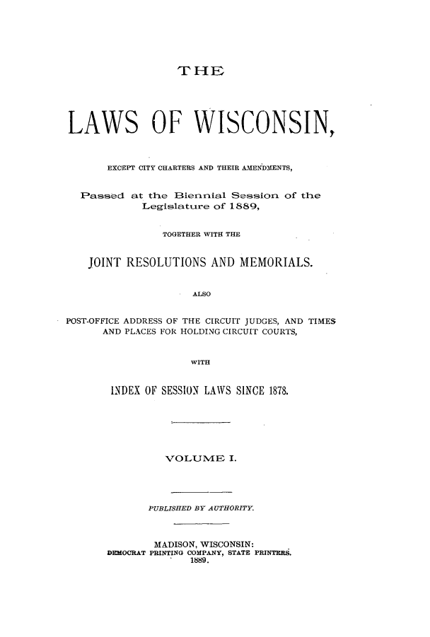 handle is hein.ssl/sswi0142 and id is 1 raw text is: THE
LAWS OF WISCONSIN,
EXCEPT CITY CHARTERS AND THEIR AMENDMENTS,
Passed at the 3ieririial Session, of the
Legislattire of 1889,
TOGETHER WITH THE
JOINT RESOLUTIONS AND MEMORIALS.
ALSO
POST-OFFICE ADDRESS OF THE CIRCUIT JUDGES, AND TIMES
AND PLACES FOR HOLDING CIRCUIT COURTS,
WITH

INDEX OF SESSION LAWS SINCE 1878.
VOLUlVIE I.
PUBLISHED BY AUTHORITY.
MADISON, WISCONSIN:
DEMOCRAT PRINTING COMPANY, STATE PRINTES.
1889.


