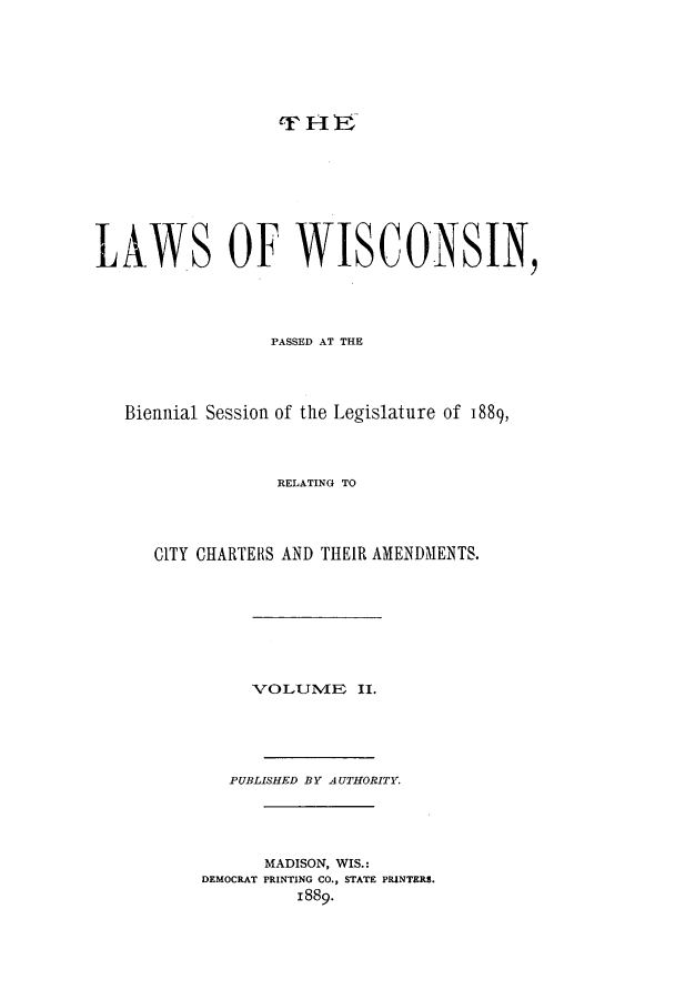 handle is hein.ssl/sswi0143 and id is 1 raw text is: LAWS OF WISCONSIN,
PASSED AT THE
Biennial Session of the Legislature of 1889,
RELATING TO
CITY CHARTERS AND THEIR AMENDMENTS.
VOLUlVIE II.
PUBLISHED BY AUTHORITY.
MADISON, WIS.:
DEMOCRAT PRINTING CO., STATE PRINTERS.
1889.


