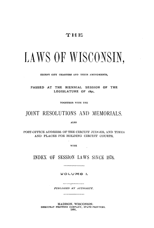 handle is hein.ssl/sswi0144 and id is 1 raw text is: THE
LAWS OF WISCONSIN,
EXCEPT CITY CHARTERS AND THEIR AMENDMENTS,
PASSED AT THE BIENNIAL SESSION OF THE
LEGISLATURE OF 1891,
TOGETHER WITH THE
JOINT RESOLUTIONS AND MEMORIALS.
ALSO
POST-OFFICE ADDRESS OF THE CIRCUIT JUD(GES, AND TIMES
AND PLACES FOR HOLDING CIRCUIT COURTS,
WITH
INDEX OF SESSION LAWS SINCE 1878.
1 OLU 7ml  I.
PUBLISHED BY AUTHORITY.
MADISON, WISCONSIN:
DEMOCRAT PRINTING COMPANY, STATE PRINTERS.
189I.


