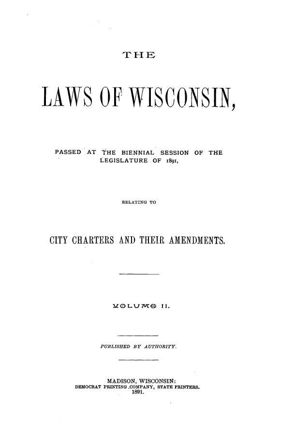 handle is hein.ssl/sswi0145 and id is 1 raw text is: THE

LAWS OF WISCONSIN,
PASSED AT THE BIENNIAL SESSION OF THE
LEGISLATURE OF 1891,
RELATING TO
CITY CHARTERS ALND THEIR AMENDMENTS.
IZOLJMe II.
PUBLISHED BY AUTHORITY.
MADISON, WISCONSIN:
DEMOCRAT PRINTING .COMPANY, STATE PRINTERS.
1891.


