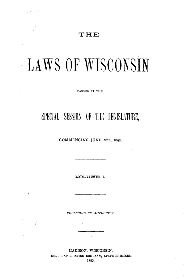 handle is hein.ssl/sswi0146 and id is 1 raw text is: THE

LAWS OF WISCONSIN
PASSED AT THE
SPECIAL SESSION OF THE 1EGISLATURE,
COMMENCING JUNE 28th, 1892.

MOLLUME 1.

PUBLISIED BY A=ITORITY.
MADISON, WISCONSIN.
DEMOCRAT PRINTING COMPANY, STATE PRINTERS.
1892.


