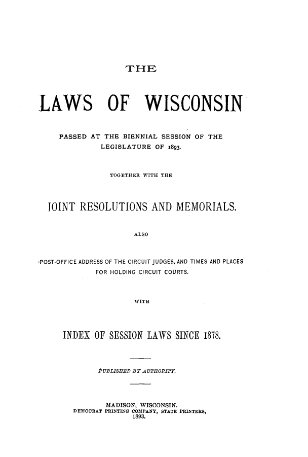 handle is hein.ssl/sswi0148 and id is 1 raw text is: THE

LAWS OF WISCONSIN
PASSED AT THE BIENNIAL SESSION OF THE
LEGISLATURE OF 1893.
TOGETHER WITH THE
JOINT RESOLUTIONS AND MEMORIALS.
ALSO
POST-OFFICE ADDRESS OF THE CIRCUIT JUDGES, AND TIMES AND PLACES
FOR HOLDING CIRCUIT COURTS.
WITH

INDEX OF SESSION LAWS SINCE 1878.
PUBLISHED BY AUTHORITY.
MADISON, WISCONSIN.
DEMOCRAT PRINTING COMPANY, STATE PRINTERS,
1893.


