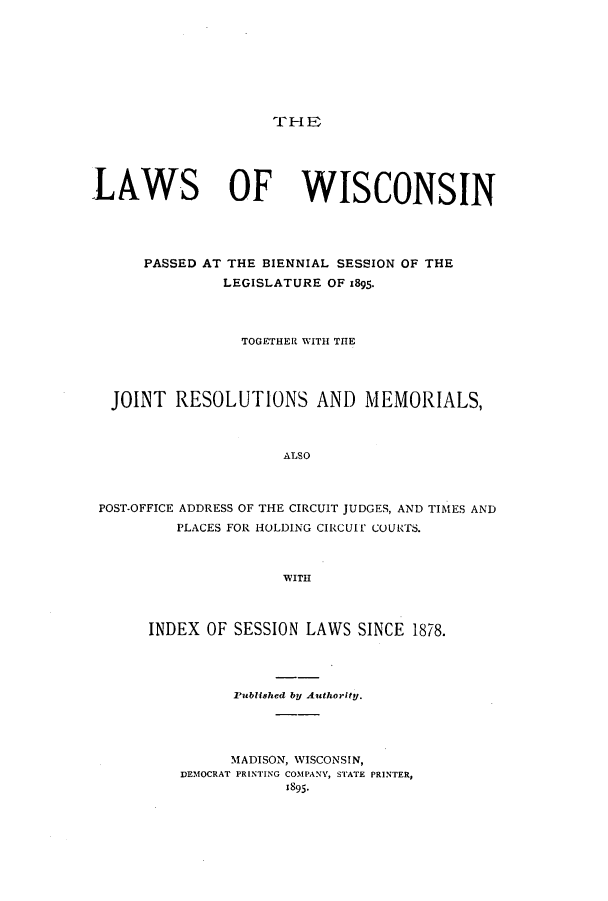 handle is hein.ssl/sswi0149 and id is 1 raw text is: TrH B

LAWS OF WISCONSIN
PASSED AT THE BIENNIAL SESSION OF THE
LEGISLATURE OF 1895.
TOGETHER WITH THE
JOINT RESOLUTIONS AND MEMORIALS,
ALSO
POST-OFFICE ADDRESS OF THE CIRCUIT JUDGES, AND TIMES AND
PLACES FOR HOLDING CIRCUIT COURTS.
WITH

INDEX OF SESSION LAWS SINCE 1878.
Published by Authority.
MADISON, WISCONSIN,
DEMOCRAT PRINTING COMPANY, STATE PRINTER,
1895.



