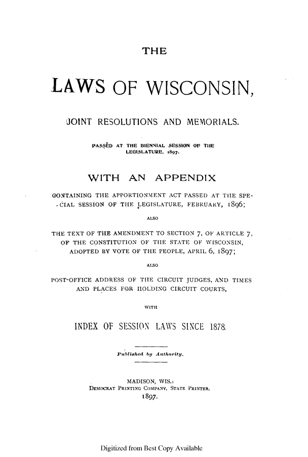 handle is hein.ssl/sswi0150 and id is 1 raw text is: THE
LAWS OF WISCONSIN,
JOINT RESOLUTIONS AND MEMORIALS.
PASSAD AT THE BIENNIAL SESSION OF TIHE
LEGISLATURE, 1897.
WITH AN APPENDIX
GONTAINING THE APPORTIONMENT ACT PASSED AT THE SPE-
- CIAL SESSION OF THE LEGISLATURE, FEBRUARY, 1896;
ALSO
THE TEXT OF THE AMENDMENT TO SECTION 7, OF ARTICLE 7,
OF THE CONSTITUTION OF THE STATE OF WISCONSIN,
ADOPTED BY VOTE OF THE PEOPLE, APRIL 6, 1897;
ALSO
POST-OFFICE ADDRESS OF THE CIRCUIT JUDGES, AND TIMES
AND PLACES FO.R HOLDING CIRCUIT COURTS,
WITH
INDEX OF SESSION LAWS SINCE 1878.

Published by Authority.
MADISON, WIS.:
DEMOCRAT PRINTING COMPANY. STATE PRINTER.
1897.

Digitized from Best Copy Available


