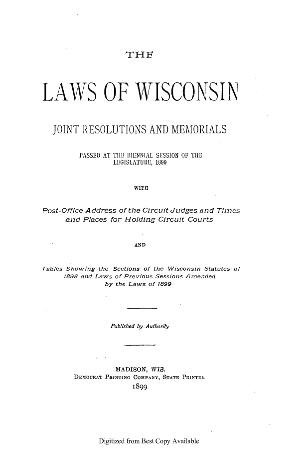 handle is hein.ssl/sswi0151 and id is 1 raw text is: THE

LAWS OF WISCONSIN
JOINT RESOLUTIONS AND MEMORIALS
PASSED AT THE BIENNIAL SESSION OF TIHE
LEGISLATURE, 1899
WITH
Post-Office Address of the Circuit Judges and Times
and Places for Holding Circuit Courts
AND
rables Showing the Sections of the Wisconsin Statutes of
1898 and Laws of Previous Sessions Amended
by the Laws of 1899
Published by Authority
MADISON, WIS.
DEMOCRAT PRINTING COMPANY, STATE PRINTEL
1899

Digitized from Best Copy Available


