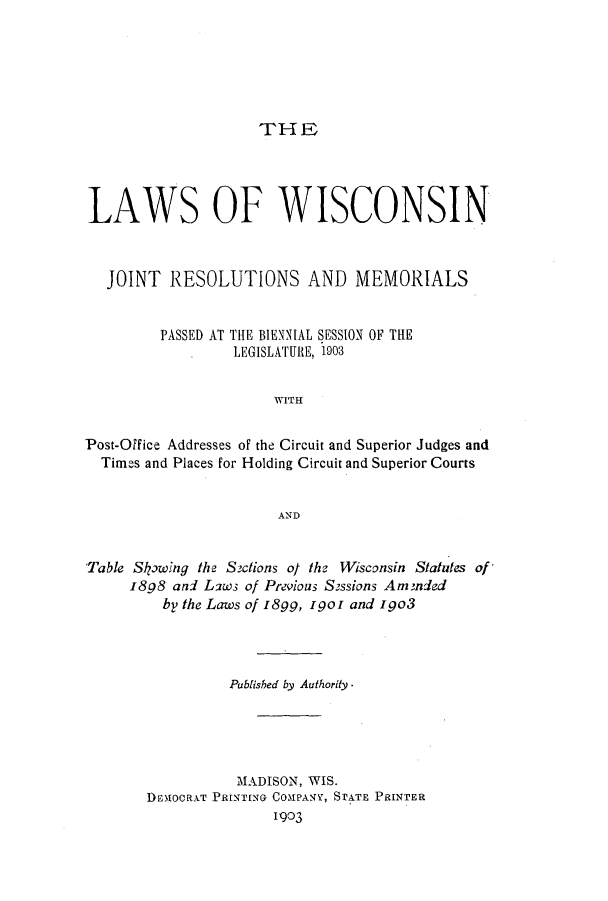 handle is hein.ssl/sswi0153 and id is 1 raw text is: THE

LAWS OF WISCONSIN
JOINT RESOLUTIONS AND MEMORIALS
PASSED AT THE BIENNIAL SESSION OF THE
LEGISLATURE, 1903
WITH
Post-Office Addresses of the Circuit and Superior Judges and
Times and Places for Holding Circuit and Superior Courts
AND
Table Skpwing the Szctions of the Wisconsin Statutes of'
1898 and L2ws of Previous Sossions Ammded
by the Laws of I8gg, 1901 and igo3
Published by Authority.
MADISON, WIS.
DEM1OCRAT PRINTING COMPANY, STATE PRINTER
1903


