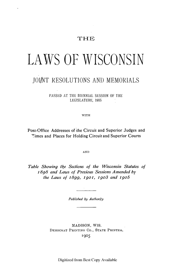 handle is hein.ssl/sswi0154 and id is 1 raw text is: THE

LAWS OF WISCONSIN
JOI/NT RESOLUTIONS AND MEMORIALS
PASSED AT THE BIENNIAL SESSION OF THE
LEGISLATURE, 19005
WITH
Post-Office Addresses of the Circuit and Superior Judges and
Times and Places for Holding Circuit and Superior Courts
AND
Table Showing te Sections of the Wisconsin Statutes of
1898 and Laws of Previous Sessions Amended by
the Laws of 189_, Igo, i go3 and igo5
Publisbed by Authortly
MADISON, WIS.
DEMOORAT PRINTING Co., STATE PRINTER,
1905

Digitized from Best Copy Available


