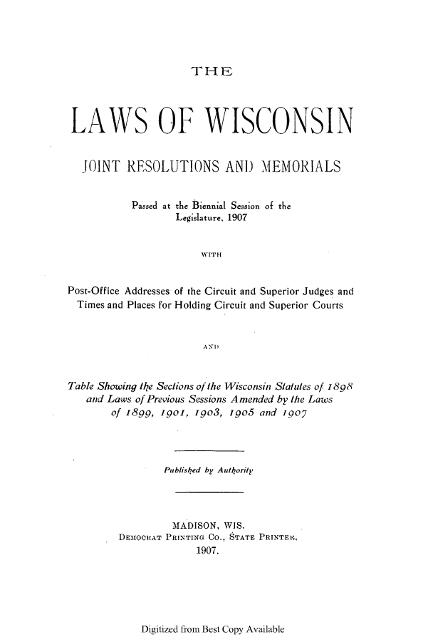 handle is hein.ssl/sswi0156 and id is 1 raw text is: THE

LAWS OF WISCONSIN
JOINT RESOLUTIONS AND MEMORIALS
Passed at the Biennial Session of the
Legislature, 1907
WITH
Post-Office Addresses of the Circuit and Superior Judges and
Times and Places for Holding Circuit and Superior Courts
AN)
Table Showing te Sections of the Wisconsin Statutes of 1898
and Laws of Previous Sessions Amended by the Laws
of I8gg, Igol, igo3, Igo5 and igoy
Publisled by Autkority
MADISON, WIS.
DEMOCRAT PRNTING Co., STATE PRINTER.,
1907.

Digitized from Best Copy Available



