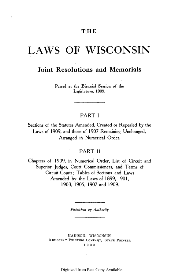 handle is hein.ssl/sswi0157 and id is 1 raw text is: THE

LAWS OF WISCONSIN
Joint Resolutions and Memorials
Passed at the Biennial Session of the
Legislature, 1909.
PART I
Sections of the Statutes Amended, Created or Repealed by the
Laws of 1909, and those of 1907 Remaining Unchanged,
Arranged in Numerical Order.
PART II
Chapters of 1909, in Numerical Order, List of Circuit and
Superior Judges, Court Commissioners, and Terms of
Circuit Courts; Tables of Sections and Laws
Amended by the Laws of 1899, 1901,
1903, 1905, 1907 and 1909.
Published by Authority
MADISON, WISCONSIN
DRMOCRAT PRINTING COMPANY, STATE PRINTER
1909

Digitized from Best Copy Available


