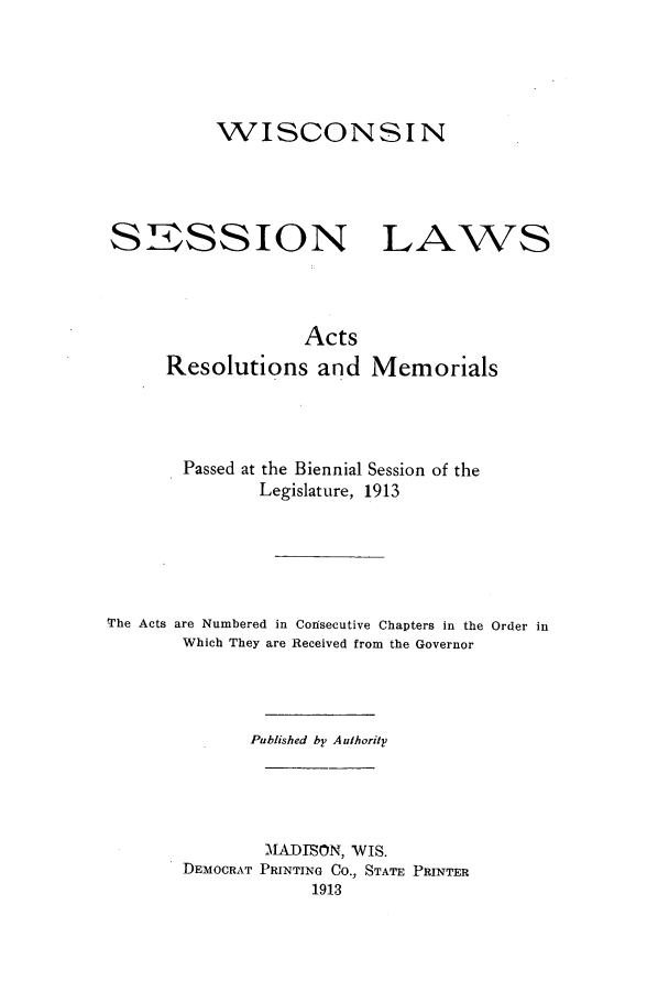 handle is hein.ssl/sswi0160 and id is 1 raw text is: WISCONSIN
SSSSION LAWS
Acts
Resolutions and Memorials
Passed at the Biennial Session of the
Legislature, 1913
The Acts are Numbered in Consecutive Chapters in the Order in
Which They are Received from the Governor
Published by Authority
MADISON, WIS.
DEMOCRAT PRINTING CO., STATE PRINTER
1913


