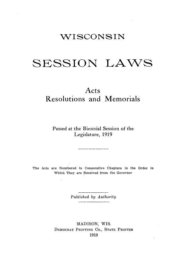 handle is hein.ssl/sswi0164 and id is 1 raw text is: WISCONSIN

SESSION

LAWS

Acts
Resolutions and Memorials
Passed at the Biennial Session of the
Legislature, 1919
The Acts are Numbered in Consecutive Chapters in the Order in
Which They are Received from the Governor
Published by Authority
MADISON, WIS.
DEMOCRAT PRINTING CO., STATE PRINTER
1919


