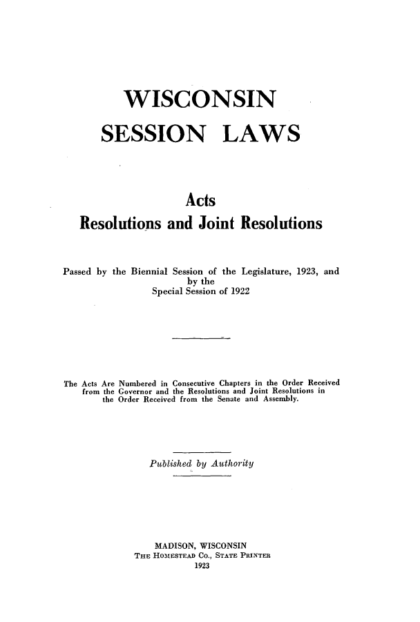 handle is hein.ssl/sswi0169 and id is 1 raw text is: WISCONSIN
SESSION LAWS
Acts
Resolutions and Joint Resolutions

Passed by the Biennial Session of the Legislature, 1923, and
by the
Special Session of 1922
The Acts Are Numbered in Consecutive Chapters in the Order Received
from the Governor and the Resolutions and Joint Resolutions in
the Order Received from the Senate and Assembly.
Published by Authority
MADISON, WISCONSIN
THE HOMESTEAD Co., STATE PRINTER
1923


